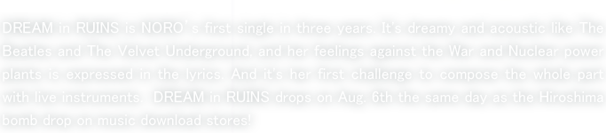 DREAM in RUINS is NORO’s first single in three years. It's dreamy and acoustic like The Beatles and The Velvet Underground, and her feelings against the War and Nuclear power plants is expressed in the lyrics. And it's her first challenge to compose the whole part with live instruments.  DREAM in RUINS drops on Aug. 6th the same day as the Hiroshima bomb drop on music download stores! 